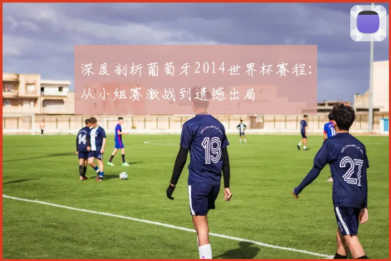 深度剖析葡萄牙2014世界杯赛程：从小组赛激战到遗憾出局