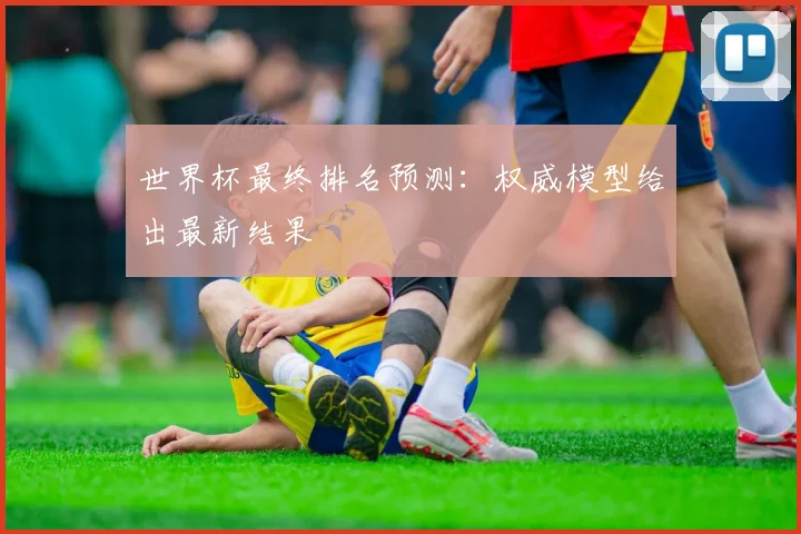 世界杯最终排名预测：权威模型给出最新结果