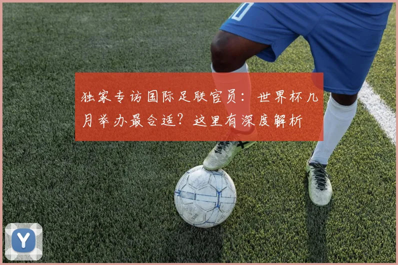 独家专访国际足联官员:世界杯几月举办最合适?这里有深度解析