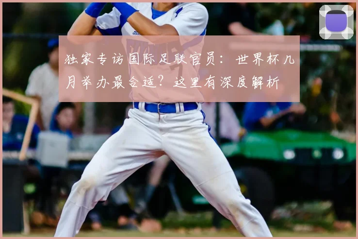 独家专访国际足联官员:世界杯几月举办最合适?这里有深度解析