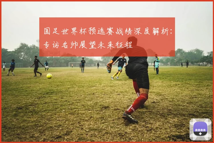 国足世界杯预选赛战绩深度解析：专访名帅展望未来征程