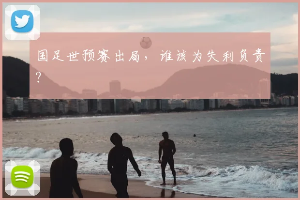 国足世预赛出局，谁该为失利负责？