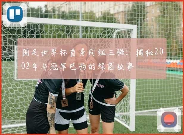 国足世界杯首秀同组三强：揭秘2002年与冠军巴西的绿茵故事