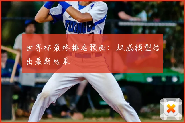 世界杯最终排名预测：权威模型给出最新结果