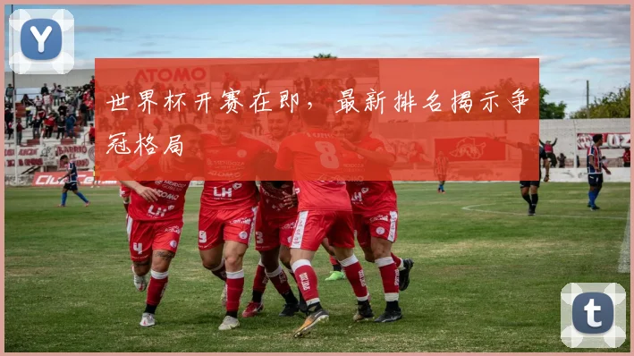 世界杯开赛在即,最新排名揭示争冠格局