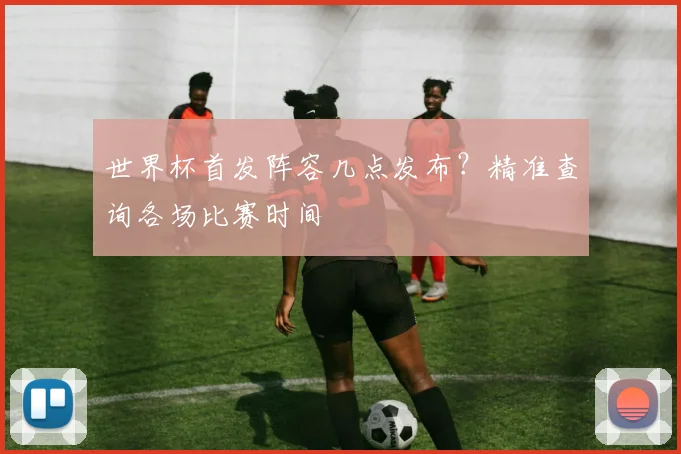 世界杯首发阵容几点发布？精准查询各场比赛时间