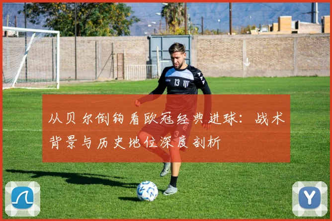 从贝尔倒钩看欧冠经典进球：战术背景与历史地位深度剖析