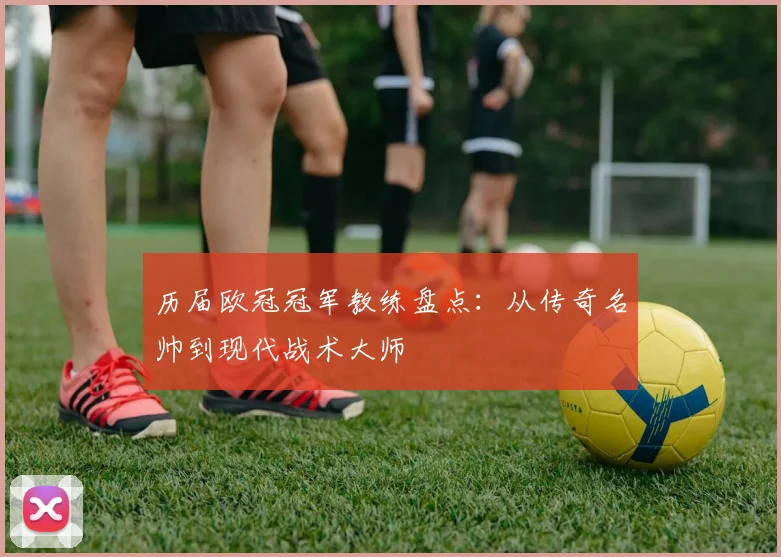 历届欧冠冠军教练盘点：从传奇名帅到现代战术大师