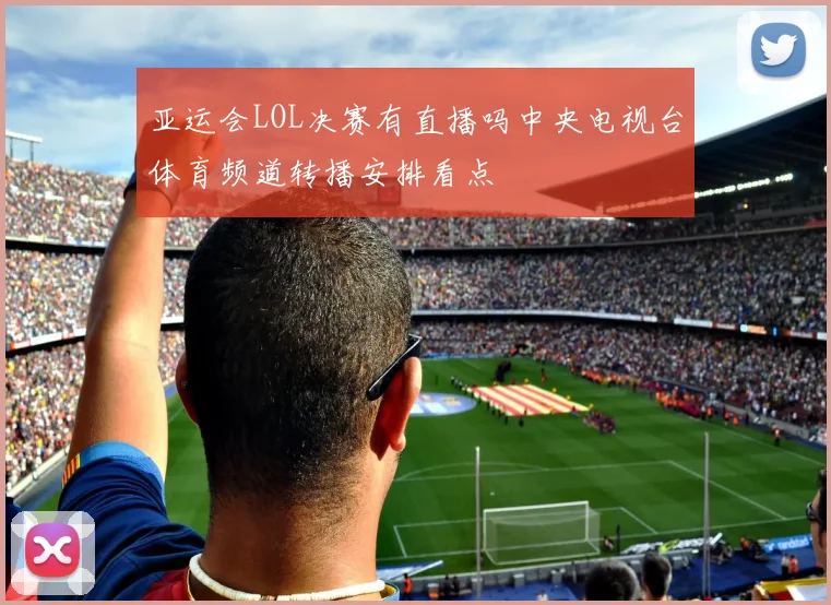 亚运会LOL决赛有直播吗中央电视台体育频道转播安排看点