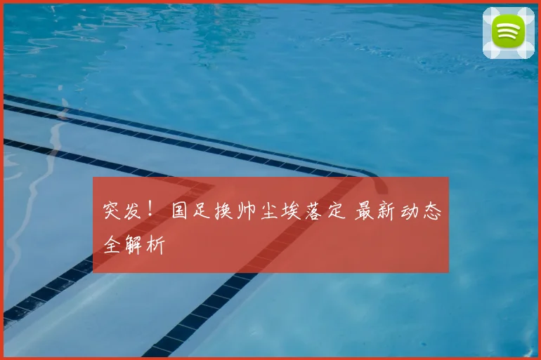 突发!国足换帅尘埃落定 最新动态全解析
