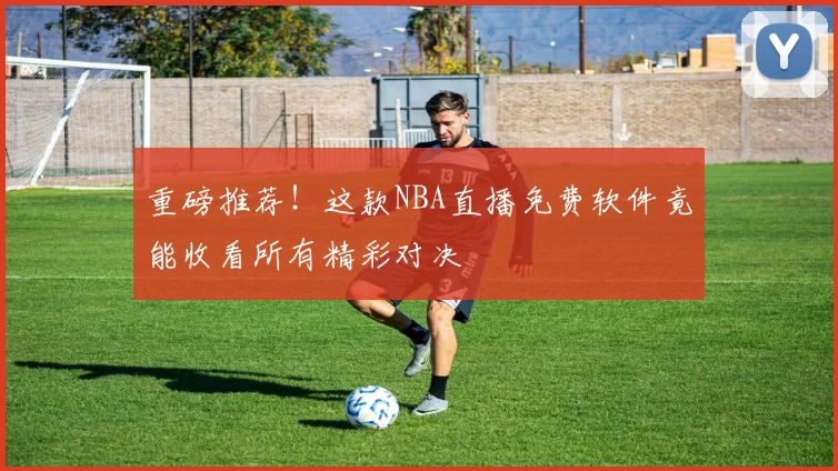 重磅推荐!这款NBA直播免费软件竟能收看所有精彩对决