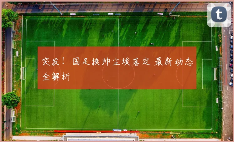 突发!国足换帅尘埃落定 最新动态全解析