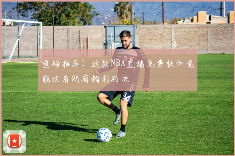 重磅推荐!这款NBA直播免费软件竟能收看所有精彩对决