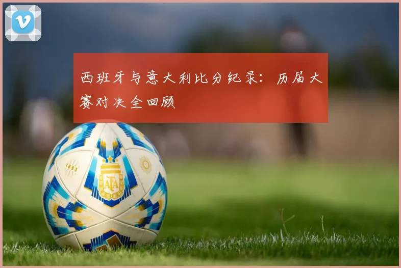 西班牙与意大利比分纪录：历届大赛对决全回顾