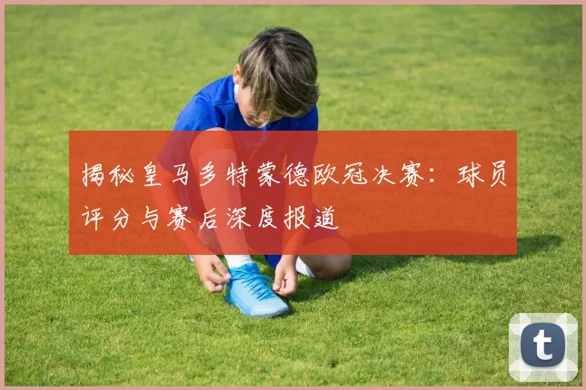 揭秘皇马多特蒙德欧冠决赛：球员评分与赛后深度报道
