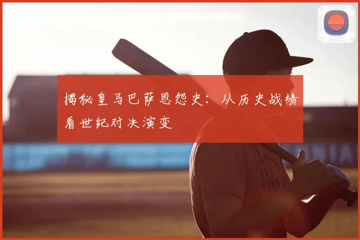 揭秘皇马巴萨恩怨史：从历史战绩看世纪对决演变