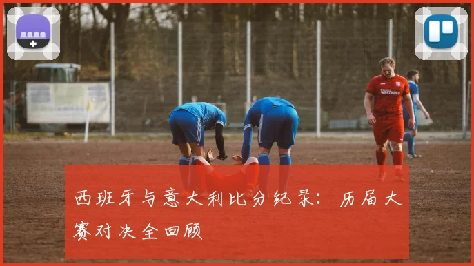 西班牙与意大利比分纪录:历届大赛对决全回顾