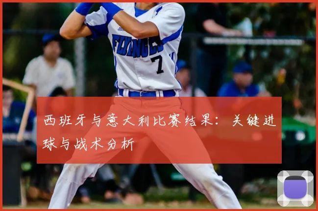 西班牙与意大利比赛结果：关键进球与战术分析