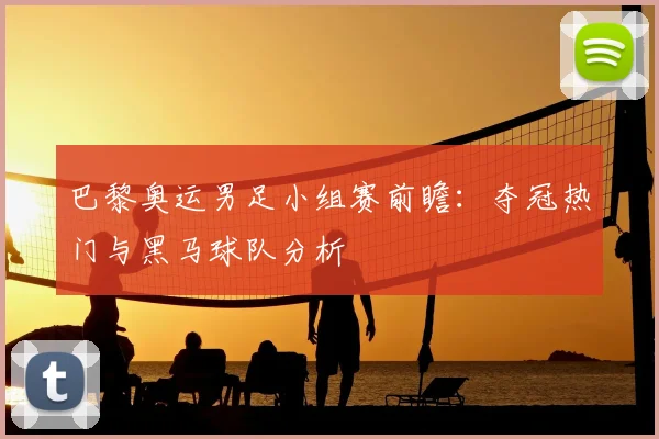 巴黎奥运男足小组赛前瞻：夺冠热门与黑马球队分析