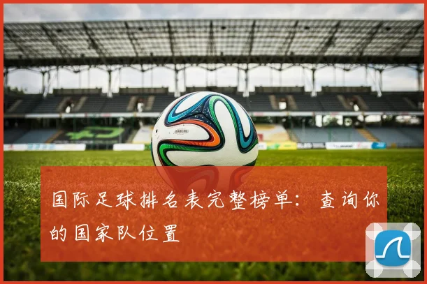 国际足球排名表完整榜单:查询你的国家队位置