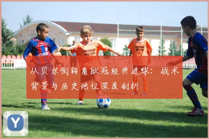 从贝尔倒钩看欧冠经典进球：战术背景与历史地位深度剖析
